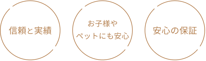信頼と実績/お子様やペットにも安心/安心の保証